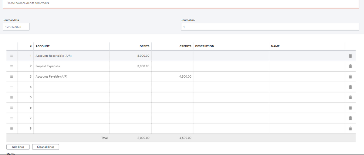 Please balance debits and credits.
Journal date
12/31/2023
⠀⠀⠀
⠀⠀⠀
⠀⠀⠀
Add lines
Memo
#
1 Accounts Receivable (A/R)
2 Prepaid Expenses
3 Accounts Payable (A/P)
4
5
ACCOUNT
6
7
8
Clear all lines
Total
DEBITS
5,000.00
3,000.00
8,000.00
Journal no.
1
CREDITS
4,500.00
4,500.00
DESCRIPTION
NAME
11
1
1
1
11
11
11