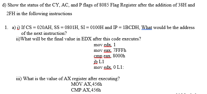 d) Show the status of the CY, AC, and P flags of 8085 Flag Register after the addition of 38H and
2FH in the following instructions
1. a) i) If CS = 020AH, SS = 0801H, SI = 0100H and IP = 1BCDH, What would be the address
of the next instruction?
ii)What will be the final value in EDX after this code executes?
mov edx. 1
mov eax, 7FFFh
cmp eax. 8000h
ib L1
mov edx. 0 L1:
i11) What is the value of AX register after executing?
MOV AX,456h
CMP AX,456h
