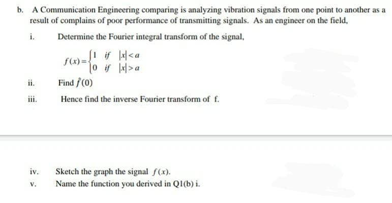 b. A Communication Engineering comparing is analyzing vibration signals from one point to another as a
result of complains of poor performance of transmitting signals. As an engineer on the field,
i.
Determine the Fourier integral transform of the signal,
[1 if <a
f(x)=-
10 if 1지>a
ii.
Find f (0)
iii.
Hence find the inverse Fourier transform of f.
iv.
Sketch the graph the signal f(x).
V.
Name the function you derived in Q1(b) i.
