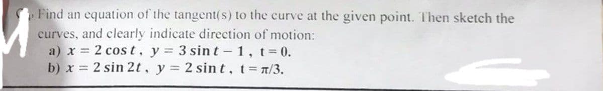 Find an equation of the tangent(s) to the curve at the given point. Then sketch the
curves, and clearly indicate direction of motion:
a) x = 2 cost, y = 3 sint -1, t = 0.
b) x = 2 sin 2t, y = 2 sint, t = n/3.