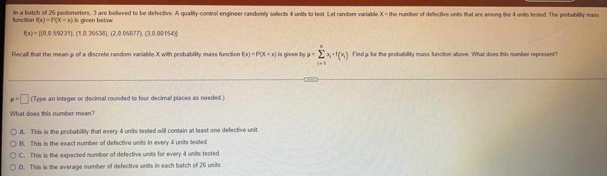 In a batch of 26 pedometers, 3 are believed to be defective. A quality-control engineer randomly selects 4 units to test. Let random variable X= the number of defective units that are among the 4 units tested. The probability mass
function f(x) = P(X =x) is given below.
f(x) = {(0,0.59231), (1,0.35538), (2,0.05077), (3,0.00154)}
Recall that the mean u of a discrete random variable X with probability mass function f(x) = P(X =x) is given by u = >x f(x,). Find u for the probability mass function above. What does this number represent?
u= (Type an integer or decimal rounded to four decimal places as needed.)
What does this number mean?
O A. This is the probability that every 4 units tested will contain at least one defective unit.
O B. This is the exact number of defective units in every 4 units tested.
O C. This is the expected number of defective units for every 4 units tested.
O D. This is the average number of defective units in each batch of 26 units
