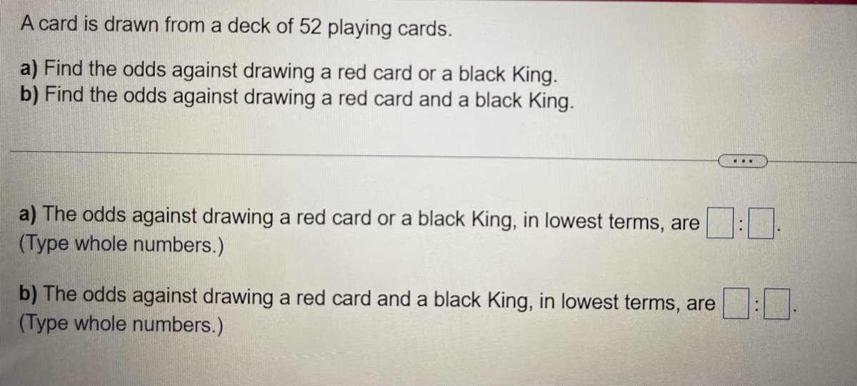 A card is drawn from a deck of 52 playing cards.
a) Find the odds against drawing a red card or a black King.
b) Find the odds against drawing a red card and a black King.
a) The odds against drawing a red card or a black King, in lowest terms, are
(Type whole numbers.)
b) The odds against drawing a red card and a black King, in lowest terms, are
(Type whole numbers.)

