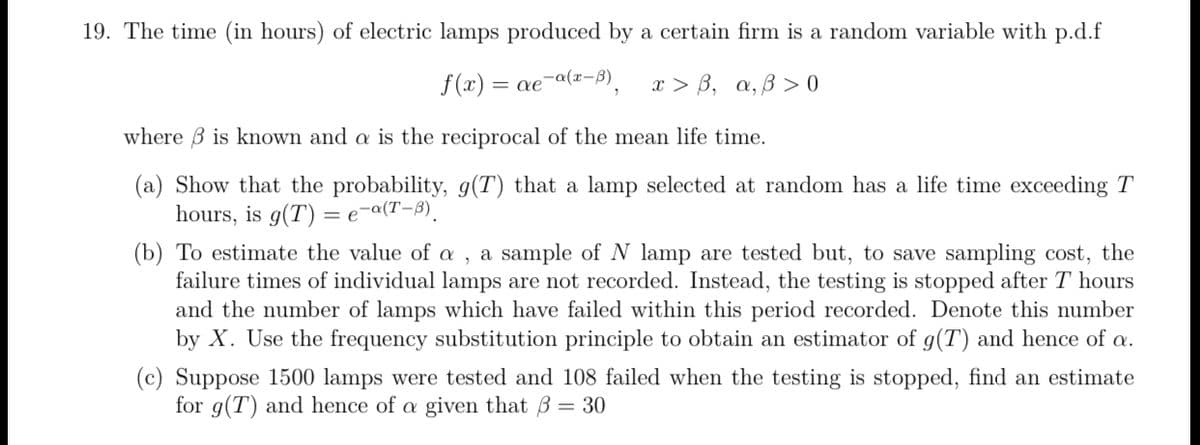 19. The time (in hours) of electric lamps produced by a certain firm is a random variable with p.d.f
f(x) = ae-a(z-B).
x > B, a, B > 0
where B is known and a is the reciprocal of the mean life time.
(a) Show that the probability, g(T) that a lamp selected at random has a life time exceeding T
hours, is g(T) = e¬a(T-3).
(b) To estimate the value of a , a sample of N lamp are tested but, to save sampling cost, the
failure times of individual lamps are not recorded. Instead, the testing is stopped after T hours
and the number of lamps which have failed within this period recorded. Denote this number
by X. Use the frequency substitution principle to obtain an estimator of g(T) and hence of a.
(c) Suppose 1500 lamps were tested and 108 failed when the testing is stopped, find an estimate
for g(T) and hence of a given that B = 30
