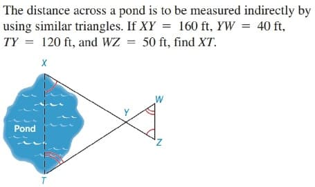 The distance across a pond is to be measured indirectly by
using similar triangles. If XY = 160 ft, YW = 40 ft,
TY = 120 ft, and WZ = 50 ft, find XT.
X
W
Pond
