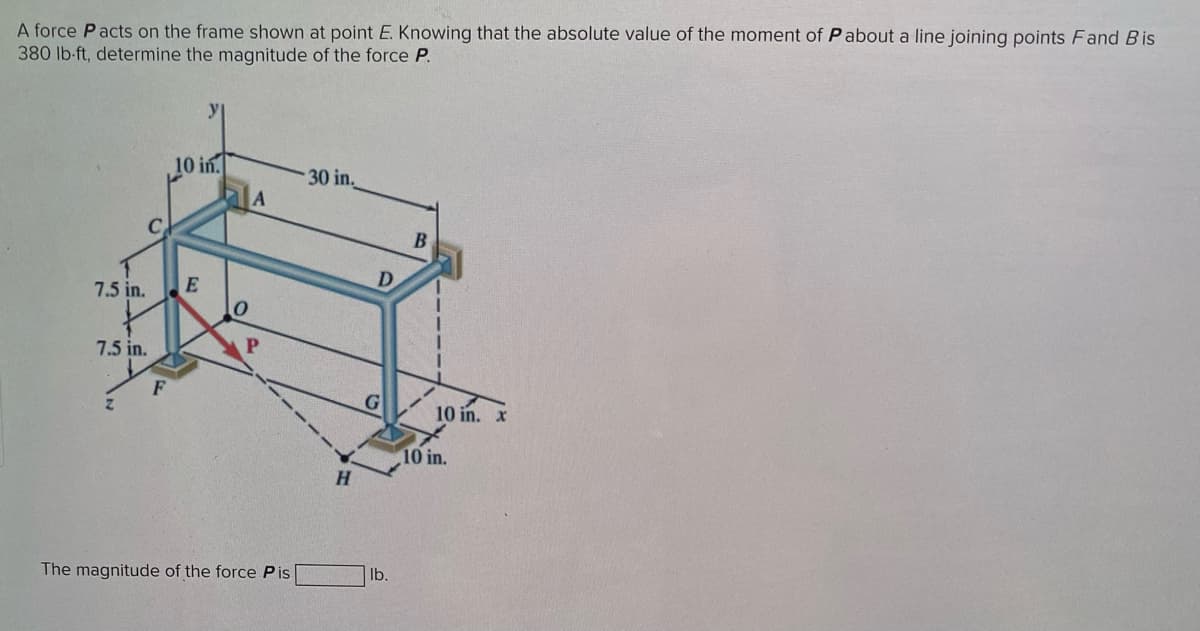 A force Pacts on the frame shown at point E. Knowing that the absolute value of the moment of Pabout a line joining points Fand Bis
380 lb-ft, determine the magnitude of the force P.
C
7.5 in.
7.5 in.
Z
F
10 in.
E
0
A
The magnitude of the force Pis
30 in.
H
D
G
lb.
B
10 in.
10 in.