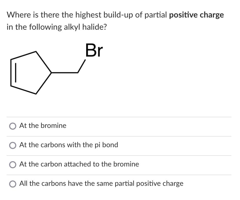 Where is there the highest build-up of partial positive charge
in the following alkyl halide?
Br
O At the bromine
O At the carbons with the pi bond
At the carbon attached to the bromine
All the carbons have the same partial positive charge
