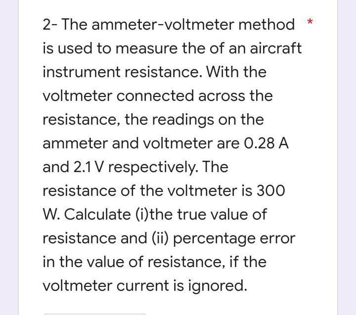 2- The ammeter-voltmeter method *
is used to measure the of an aircraft
instrument resistance. With the
voltmeter connected across the
resistance, the readings on the
ammeter and voltmeter are 0.28 A
and 2.1 V respectively. The
resistance of the voltmeter is 300
W. Calculate (i)the true value of
resistance and (ii) percentage error
in the value of resistance, if the
voltmeter current is ignored.
