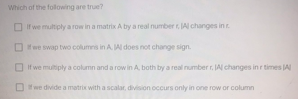 Which of the following are true?
If we multiply a row in a matrix A by a real number r, JAl changes in r.
If we swap two columns in A, JA| does not change sign.
If we multiply a column and a row in A, both by a real numberr, JAl changes in r times JA
If we divide a matrix with a scalar, division occurs only in one row or column

