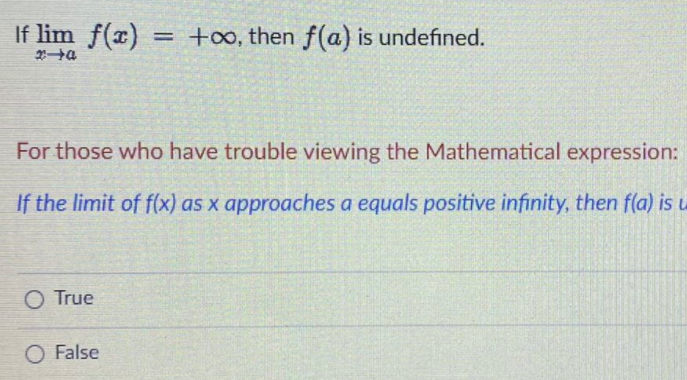 If lim f(x)
+oo, then f(a) is undefined.
%3D
For those who have trouble viewing the Mathematical expression:
If the limit of f(x) as x approaches a equals positive infinity, then f(a) is u
O True
O False

