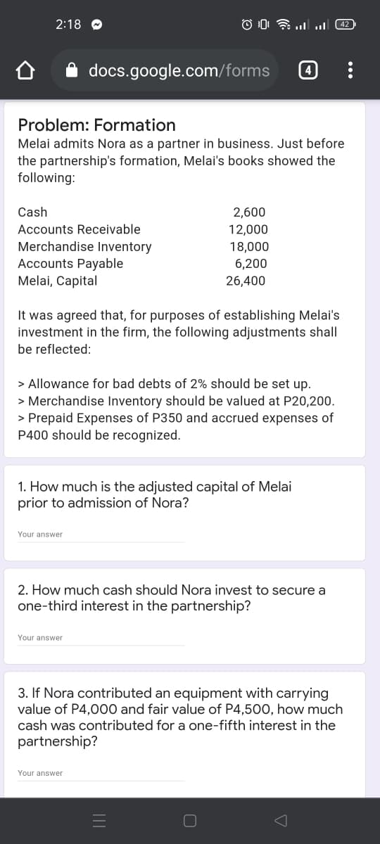 2:18 O
42
docs.google.com/forms
Problem: Formation
Melai admits Nora as a partner in business. Just before
the partnership's formation, Melai's books showed the
following:
Cash
2,600
Accounts Receivable
12,000
Merchandise Inventory
Accounts Payable
Melai, Capital
18,000
6,200
26,400
It was agreed that, for purposes of establishing Melai's
investment in the firm, the following adjustments shall
be reflected:
> Allowance for bad debts of 2% should be set up.
> Merchandise Inventory should be valued at P20,200.
> Prepaid Expenses of P350 and accrued expenses of
P400 should be recognized.
1. How much is the adjusted capital of Melai
prior to admission of Nora?
Your answer
2. How much cash should Nora invest to secure a
one-third interest in the partnership?
Your answer
3. If Nora contributed an equipment with carrying
value of P4,000 and fair value of P4,500, how much
cash was contributed for a one-fifth interest in the
partnership?
Your answer
