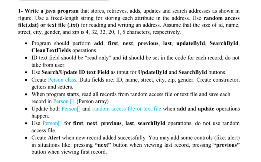 1- Write a java program that stores, retrieves, adds, updates and search addresses as shown in
figure. Use a fixed-length string for storing each attribute in the address. Use random access
file(.dat) or text file (.txt) for reading and writing an address. Assume that the size of id, name,
street, city, gender, and zip is 4, 32, 32, 20, 1, 5 characters, respectively.
• Program should perform add, first, next, previous, last, updateById, SearchById,
CleanTextFields operations.
• ID text field should be “read only" and id should be set in the code for each record, do not
take from user.
• Use Search/Update ID text Field as input for UpdateById and SearchById buttons.
• Create Person class. Data fields are: ID, name, street, city, zip, gender. Create constructor,
getters and setters.
• When program starts, read all records from random access file or text file and save each
record in Person []. (Person array)
• Update both Person[] and random access file or text file when add and update operations
happen.
• Use Person[] for first, next, previous, last, searchByld operations, do not use random
access file.
• Create Alert when new record added successfully. You may add some controls (like: alert)
in situations like: pressing “next" button when viewing last record, pressing “previous"
button when viewing first record.
