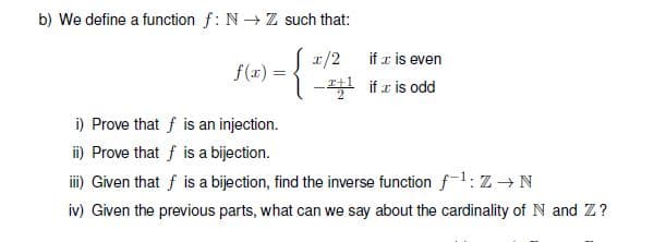 b) We define a function f: N→ Z such that:
피/2
if x is even
f(x) =
-필 if z is odd
i) Prove that f is an injection.
i) Prove that f is a bijection.
i) Given that f is a bijection, find the inverse function fl: Z →N
iv) Given the previous parts, what can we say about the cardinality of N and Z?
