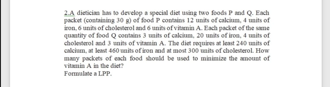 2.A dietician has to develop a special diet using two foods P and Q. Each
packet (containing 30 g) of food P contains 12 units of calcium, 4 units of
iron, 6 units of cholesterol and 6 units of vitamin A. Each packet of the same
quantity of food Q contains 3 units of calcium, 20 units of iron, 4 units of
cholesterol and 3 units of vitamin A. The diet requires at least 240 units of
calcium, at least 460 units of iron and at most 300 units of cholesterol. How
many packets of each food should be used to minimize the amount of
vitamin A in the diet?
Formulate a LPP.
