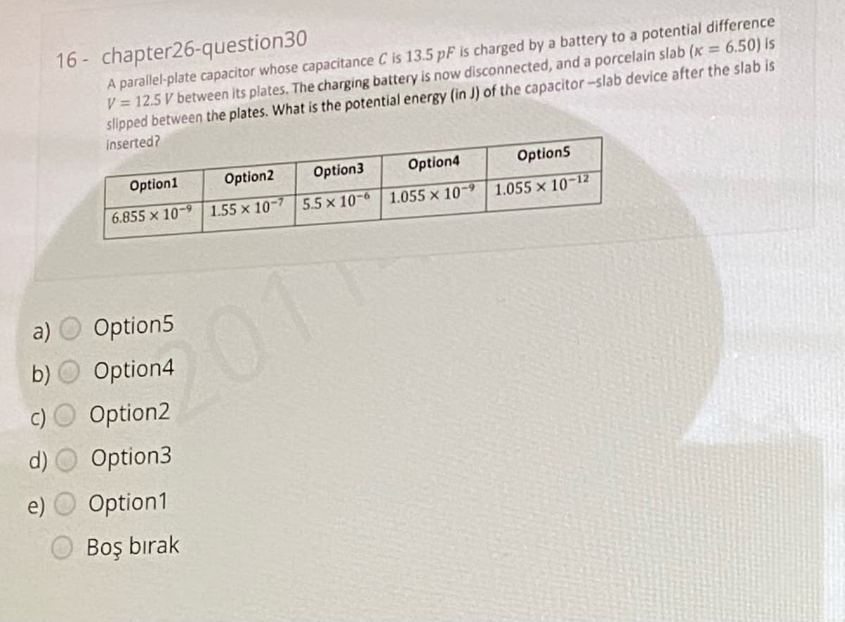 16 - chapter26-question30
A parallel-plate capacitor whose capacitance C is 13.5 pF is charged by a battery to a potential difference
V = 12.5 V between its plates. The charging battery is now disconnected, and a porcelain slab (K = 6.50) Is
slipped between the plates. What is the potential energy (in J) of the capacitor-slab device after the slab is
inserted?
Option1
Option2
Option3
Option4
Option5
6.855 x 10-9 | 1.55 x 10-
5.5 x 10-6
1.055 x 10-9
1.055 x 10-12
a)
Option5
201
b)
Option4
Option2
d)
Option3
e)
Option1
O Boş bırak
