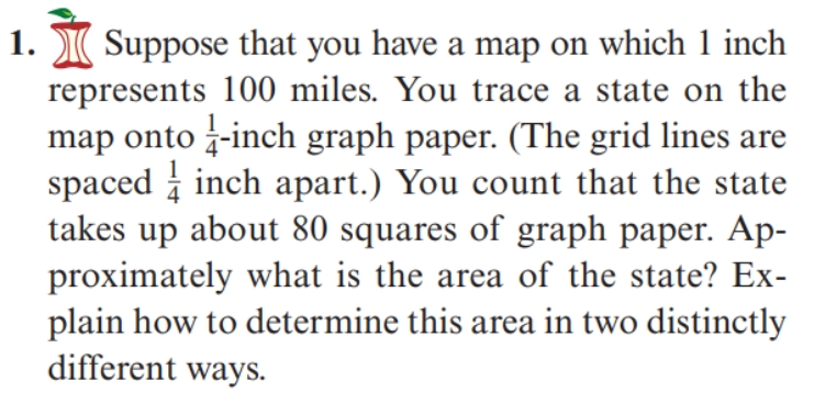 Suppose that you have a map on which 1 inch
represents 100 miles. You trace a state on the
map onto -inch graph paper. (The grid lines are
spaced i inch apart.) You count that the state
takes up about 80 squares of graph paper. Ap-
proximately what is the area of the state? Ex-
plain how to determine this area in two distinctly
different ways.
1.
