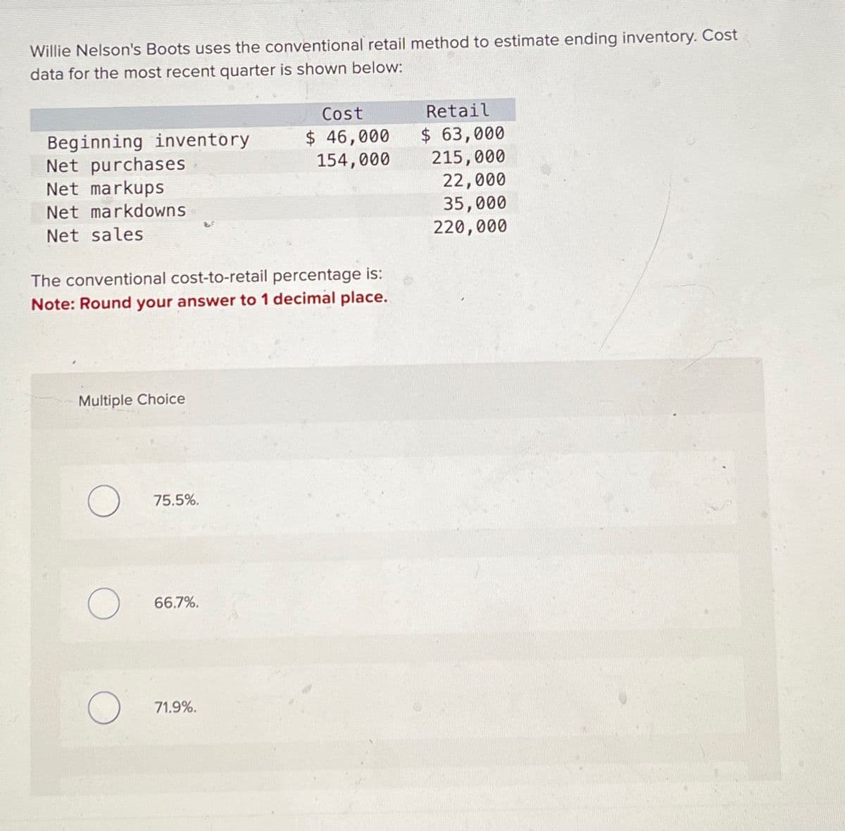 Willie Nelson's Boots uses the conventional retail method to estimate ending inventory. Cost
data for the most recent quarter is shown below:
Beginning inventory
Net purchases
Cost
$ 46,000
154,000
Retail
$ 63,000
215,000
Net markups
22,000
Net markdowns
35,000
Net sales
220,000
The conventional cost-to-retail percentage is:
Note: Round your answer to 1 decimal place.
Multiple Choice
О
75.5%.
О
66.7%.
71.9%.