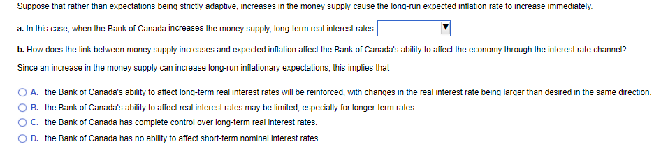 Suppose that rather than expectations being strictly adaptive, increases in the money supply cause the long-run expected inflation rate to increase immediately.
a. In this case, when the Bank of Canada increases the money supply, long-term real interest rates
b. How does the link between money supply increases and expected inflation affect the Bank of Canada's ability to affect the economy through the interest rate channel?
Since an increase in the money supply can increase long-run inflationary expectations, this implies that
A. the Bank of Canada's ability to affect long-term real interest rates will be reinforced, with changes in the real interest rate being larger than desired in the same direction.
B. the Bank of Canada's ability to affect real interest rates may be limited, especially for longer-term rates.
C. the Bank of Canada has complete control over long-term real interest rates.
O D. the Bank of Canada has no ability to affect short-term nominal interest rates.
