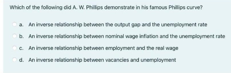 Which of the following did A. W. Phillips demonstrate in his famous Phillips curve?
a. An inverse relationship between the output gap and the unemployment rate
O b. An inverse relationship between nominal wage inflation and the unemployment rate
c. An inverse relationship between employment and the real wage
d. An inverse relationship between vacancies and unemployment
