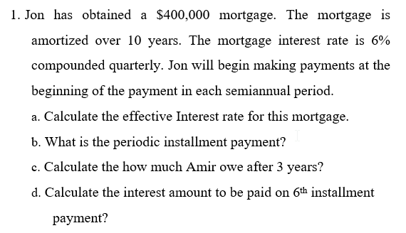 1. Jon has obtained a $400,000 mortgage. The mortgage is
amortized over 10 years. The mortgage interest rate is 6%
compounded quarterly. Jon will begin making payments at the
beginning of the payment in each semiannual period.
a. Calculate the effective Interest rate for this mortgage.
b. What is the periodic installment payment?
c. Calculate the how much Amir owe after 3 years?
d. Calculate the interest amount to be paid on 6th installment
рayment?
