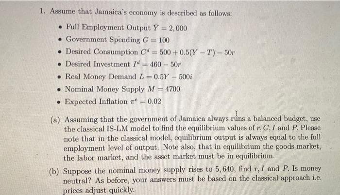 1. Assume that Jamaica's economy is described as follows:
• Full Employment Output Y = 2,000
• Government Spending G = 100
• Desired Consumption Cd= 500 +0.5(Y - T)- 50r
• Desired Investment Id= 460- 50r
%3D
• Real Money Demand L = 0.5Y - 500i
• Nominal Money Supply M = 4700
• Expected Inflation r
%3D
0.02
(a) Assuming that the government of Jamaica always rûns a balanced budget, use
the classical IS-LM model to find the equilibrium values of r, C, I and P. Please
note that in the classical model, equilibrium output is always equal to the full
employment level of output. Note also, that in equilibrium the goods market,
the labor market, and the asset market must be in equilibrium.
(b) Suppose the nominal money supply rises to 5,640, find r, I and P. Is money
neutral? As before, your answers must be based on the classical approach i.e.
prices adjust quickly.
