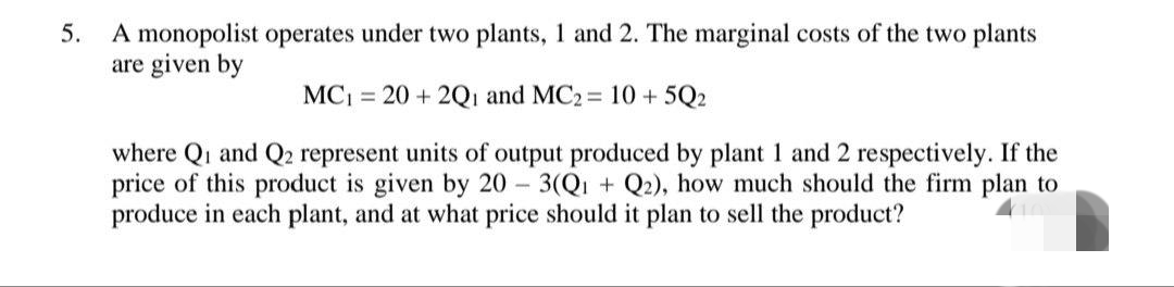 A monopolist operates under two plants, 1 and 2. The marginal costs of the two plants
are given by
5.
MC = 20 + 2Qı and MC2 = 10 + 5Q2
where Qi and Q2 represent units of output produced by plant 1 and 2 respectively. If the
price of this product is given by 20 3(Q1 + Q2), how much should the firm plan to
produce in each plant, and at what price should it plan to sell the product?
