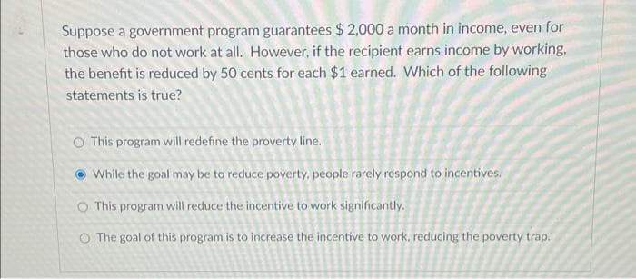 Suppose a government program guarantees $ 2,000 a month in income, even for
those who do not work at all. However, if the recipient earns income by working,
the benefit is reduced by 50 cents for each $1 earned. Which of the following
statements is true?
O This program will redefine the proverty line.
While the goal may be to reduce poverty, people rarely respond to incentives.
O This program will reduce the incentive to work significantly.
O The goal of this program is to increase the incentive to work, reducing the poverty trap.
