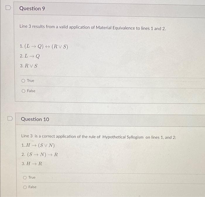 D
Question 9
Line 3 results from a valid application of Material Equivalence to lines 1 and 2.
1. (L Q) (RV S)
2. L Q
3. RV S
O True
False
Question 10
Line 3 is a correct application of the rule of Hypothetical Syllogism on lines 1, and 2:
1.H (S V N)
2. (S → N) → R
3. H → R
True
O False
