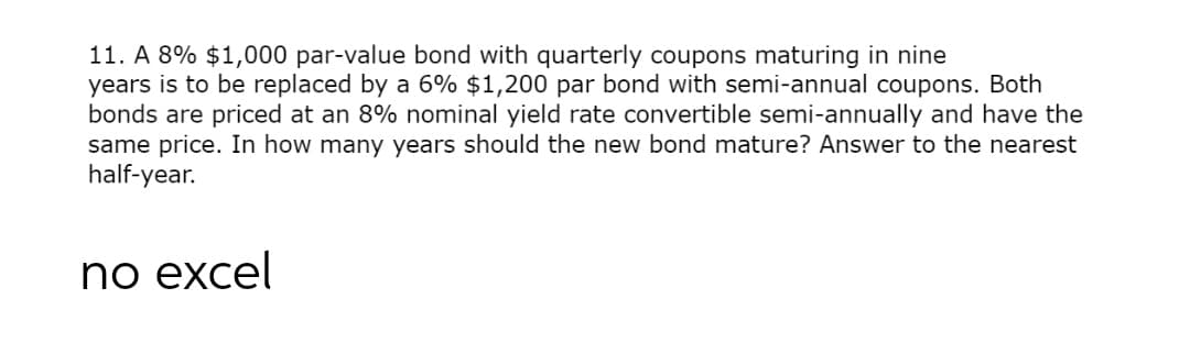 11. A 8% $1,000 par-value bond with quarterly coupons maturing in nine
years is to be replaced by a 6% $1,200 par bond with semi-annual coupons. Both
bonds are priced at an 8% nominal yield rate convertible semi-annually and have the
same price. In how many years should the new bond mature? Answer to the nearest
half-year.
по еxcel
