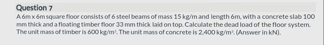 Question 7
A 6m x 6m square floor consists of 6 steel beams of mass 15 kg/m and length 6m, with a concrete slab 100
mm thick and a floating timber floor 33 mm thick laid on top. Calculate the dead load of the floor system.
The unit mass of timber is 600 kg/m³. The unit mass of concrete is 2,400 kg/m³. (Answer in kN).