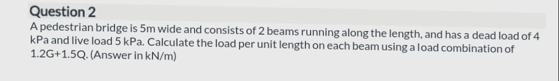 Question 2
A pedestrian bridge is 5m wide and consists of 2 beams running along the length, and has a dead load of 4
kPa and live load 5 kPa. Calculate the load per unit length on each beam using a load combination of
1.2G+1.5Q. (Answer in kN/m)