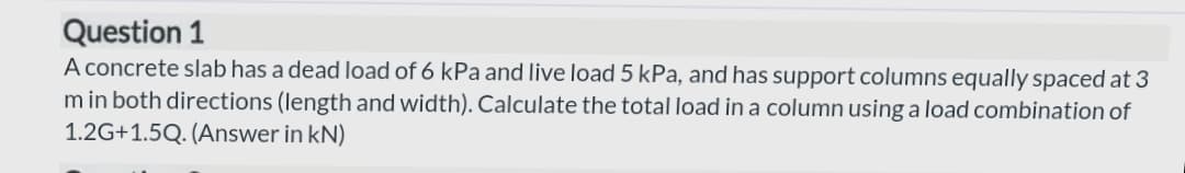 Question 1
A concrete slab has a dead load of 6 kPa and live load 5 kPa, and has support columns equally spaced at 3
m in both directions (length and width). Calculate the total load in a column using a load combination of
1.2G+1.5Q. (Answer in kN)
