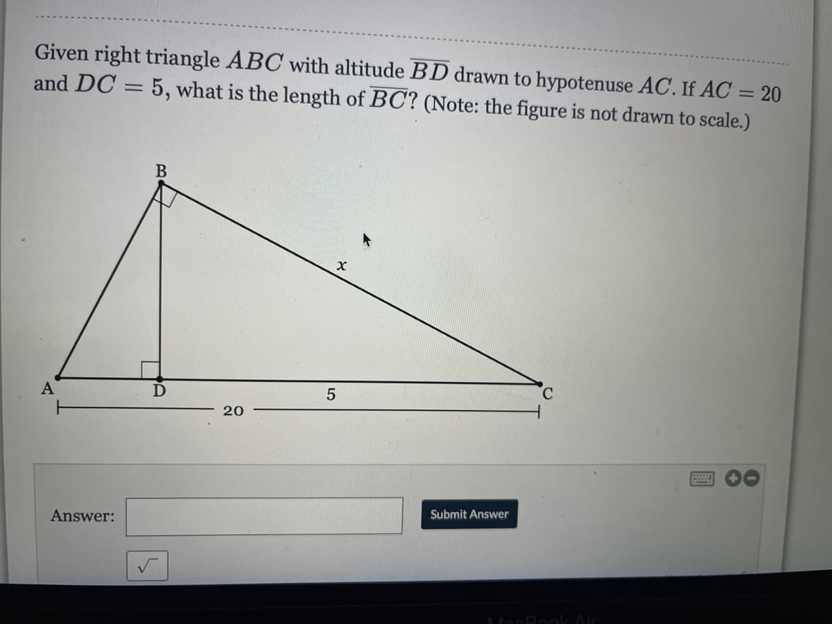 Given right triangle ABC with altitude BD drawn to hypotenuse AC. If AC = 20
and DC = 5, what is the length of BC? (Note: the figure is not drawn to scale.)
%3D
В
C.
5
20
Submit Answer
Answer:
MooRool Air
