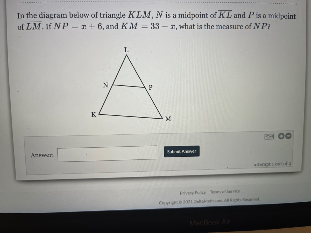 In the diagram below of triangle KLM,N is a midpoint of KL and P is a midpoint
of LM. If NP = x + 6, and KM = 33 – x, what is the measure of N P?
%3D
Answer:
Submit Answer
attempt 1 out of 2
Privacy Policy Terms of Service
Copyright 2021 DeltaMath.com. All Rights Reserved.
MacBook Air
