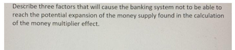 Describe three factors that will cause the banking system not to be able to
reach the potential expansion of the money supply found in the calculation
of the money multiplier effect.
