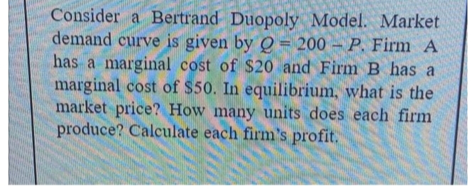 Consider a Bertrand Duopoly Model. Market
demand curve is given by Q = 200- P. Firm A
has a marginal cost of $20 and Firm B has a
marginal cost of $50. In equilibrium, what is the
market price? How many units does each firm
produce? Calculate each firm's profit.