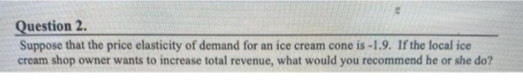Question 2.
Suppose that the price elasticity of demand for an ice cream cone is -1.9. If the local ice
cream shop owner wants to increase total revenue, what would you recommend he or she do?