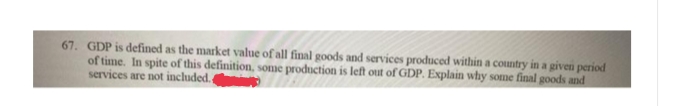 67. GDP is defined as the market value of all final goods and services produced within a country in a given period
of time. In spite of this definition, some production is left out of GDP. Explain why some final goods and
services are not included.