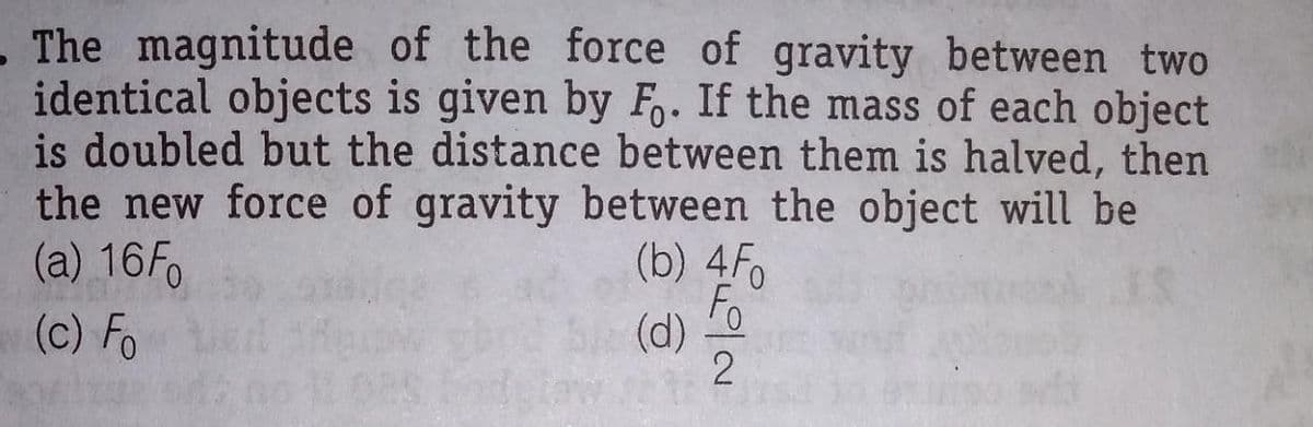 - The magnitude of the force of gravity between two
identical objects is given by F. If the mass of each object
is doubled but the distance between them is halved, then
the new force of gravity between the object will be
(b) 4F
Fo
(a) 16F.
(c) Fo
(d)
