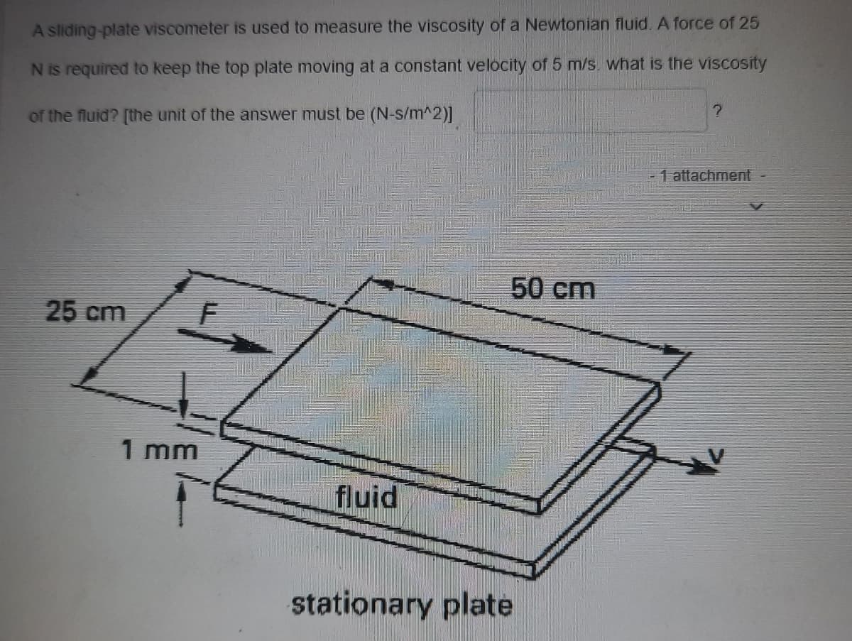 A sliding-plate viscometer is used to measure the viscosity of a Newtonian fluid. A force of 25
N is required to keep the top plate moving at a constant velocity of 5 m/s. what is the viscosity
of the fluid? [the unit of the answer must be (N-s/m^2)]
1 attachment
50 cm
25 cm
1 mm
fluid
stationary plate
