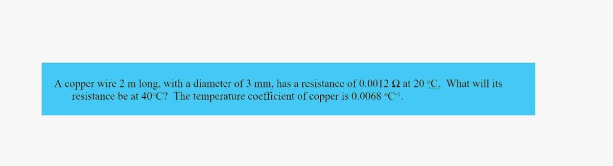 A copper wire 2 m long, with a diameter of 3 mm, has a resistance of 0.0012 2 at 20 °C. What will its
resistance be at 40°C? The temperature coefficient of copper is 0.0068 °C-¹.
