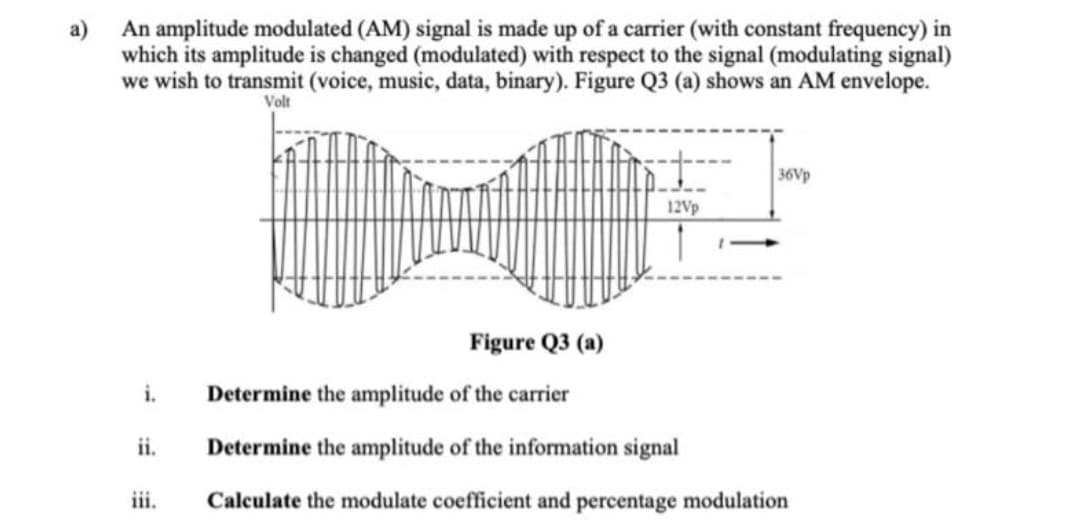 a)
An amplitude modulated (AM) signal is made up of a carrier (with constant frequency) in
which its amplitude is changed (modulated) with respect to the signal (modulating signal)
we wish to transmit (voice, music, data, binary). Figure Q3 (a) shows an AM envelope.
Volt
St
36Vp
12Vp
Figure Q3 (a)
i.
Determine the amplitude of the carrier
ii.
Determine the amplitude of the information signal
iii.
Calculate the modulate coefficient and percentage modulation
1