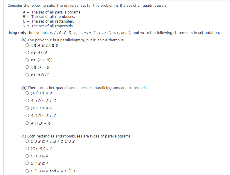 Consider the following sets. The universal set for this problem is the set of all quadrilaterals.
A = The set of all parallelograms.
B = The set of all rhombuses.
C = The set of all rectangles.
D = The set of all trapezoids.
Using only the symbols x, A, B, C, D, E, ≤, =, ‡, N, U, ×, ', Ø, (, and ), and write the following statements in set notation.
(a) The polygon x is a parallelogram, but it isn't a rhombus.
O XE A and XEB
OXEAU B
OXE (AUB)'
OXE (ANB)'
Ο ΧΕΑΠ Β΄
(b) There are other quadrilaterals besides parallelograms and trapezoids.
O (AND)' *Ø
O AUDE BUC
O (AUD)' # Ø
OANDEBUC
OA'ND' = 0
(c) Both rectangles and rhombuses are types of parallelograms.
O CUBEA and A ≤ CUB
O (CUB)' ≤A
O CUBSA
OCNBEA
OcnBSA and A≤ CNB
