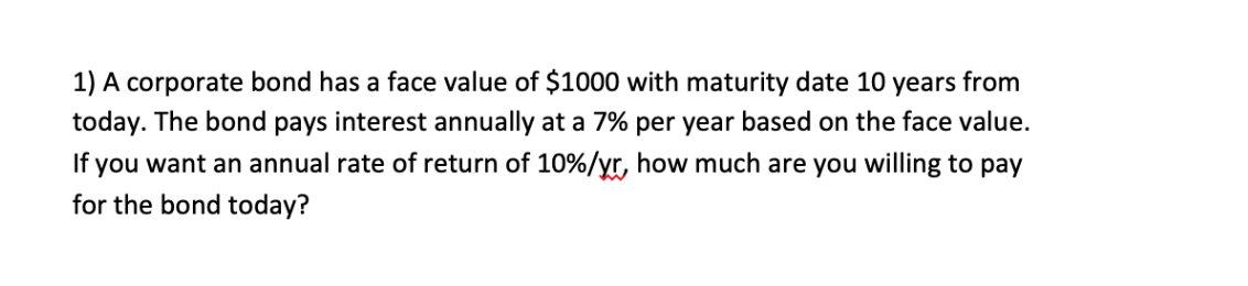 1) A corporate bond has a face value of $1000 with maturity date 10 years from
today. The bond pays interest annually at a 7% per year based on the face value.
If you want an annual rate of return of 10%/yr, how much are you willing to pay
for the bond today?
