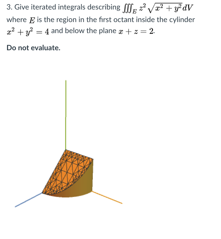 3. Give iterated integrals describing f[l, 22 Vx? + y²dV
E
where E is the region in the first octant inside the cylinder
x2 + y? = 4 and below the plane x + z = 2.
Do not evaluate.
