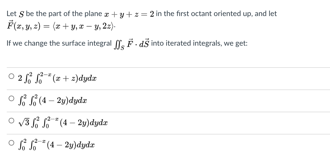 Let S be the part of the plane x + y + z = 2 in the first octant oriented up, and let
F(x, y, z) = (x + y, x – y, 2z).
If we change the surface integral ff. F. dS into iterated integrals, we get:
O 2 fº S5-² (x + z)dydx
2-r
o sf $ (4 – 2y)dydx
2-x
O v3 S S" (4 – 2y)dydx
O f * (4 – 2y)dydx
