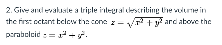 2. Give and evaluate a triple integral describing the volume in
the first octant below the cone z = /
x² + y? and above the
paraboloid z =
x2 + y?.
