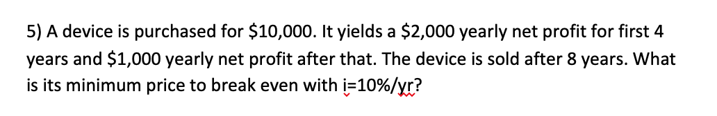 5) A device is purchased for $10,000. It yields a $2,000 yearly net profit for first 4
years and $1,000 yearly net profit after that. The device is sold after 8 years. What
is its minimum price to break even with i=10%/yr?
