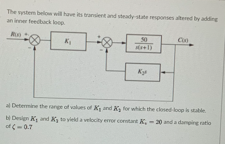 The system below will have its transient and steady-state responses altered by adding
an inner feedback loop.
R(s) +
50
C(s)
KI
s(s+1)
a) Determine the range of values of K, and K, for which the closed-loop is stable.
b) Design K, and K, to yield a velocity error constant K, = 20 and a damping ratio
of = 0.7
%3!
