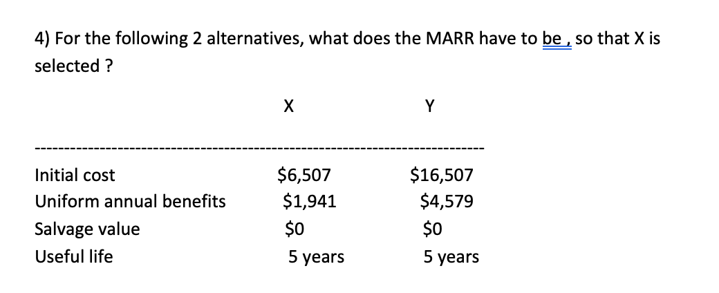 4) For the following 2 alternatives, what does the MARR have to be , so that X is
selected ?
Y
Initial cost
$6,507
$16,507
Uniform annual benefits
$1,941
$4,579
Salvage value
$0
$0
Useful life
5 years
5 years
