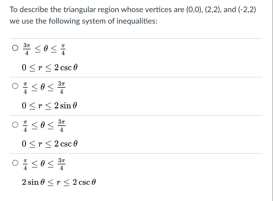 To describe the triangular region whose vertices are (0,0), (2,2), and (-2,2)
we use the following system of inequalities:
4
0 <r< 2 csc 0
4
0 <r< 2 sin 0
4
0 <r< 2 csc 0
<os
4
2 sin 0 < r < 2 csc 0
